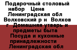 Подарочный столовый набор › Цена ­ 10 000 - Ленинградская обл., Волховский р-н, Волхов г. Домашняя утварь и предметы быта » Посуда и кухонные принадлежности   . Ленинградская обл.